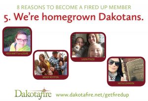 5. We are homegrown Dakotans. Dakotafire, at the moment, is owned and staffed entirely by women. Most of us are moms; all of us are working from our homes, occasionally as family life swirls around us. There’s no big corporation anywhere directing what we do, or distributing profits to distant shareholders. We’re just a group of grown-up Dakota kids, following a dream to use our skills to make the place where we live better.
